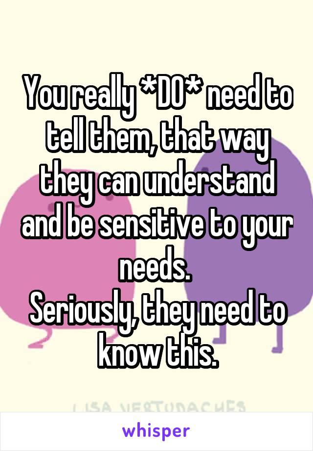 You really *DO* need to tell them, that way they can understand and be sensitive to your needs. 
Seriously, they need to know this.