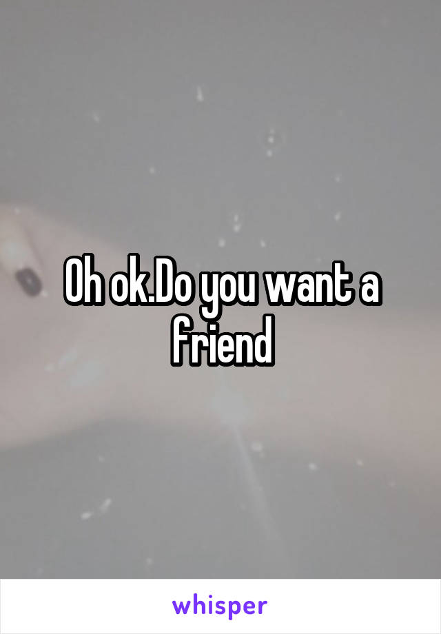 Oh ok.Do you want a friend