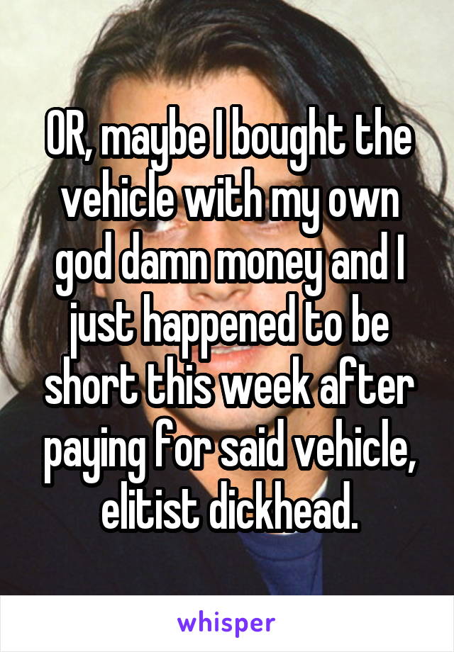 OR, maybe I bought the vehicle with my own god damn money and I just happened to be short this week after paying for said vehicle, elitist dickhead.