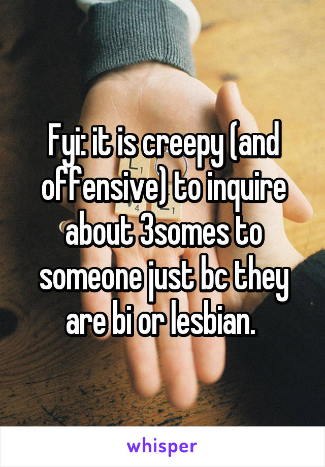 Fyi: it is creepy (and offensive) to inquire about 3somes to someone just bc they are bi or lesbian. 