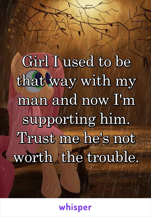 Girl I used to be that way with my man and now I'm supporting him. Trust me he's not worth  the trouble.