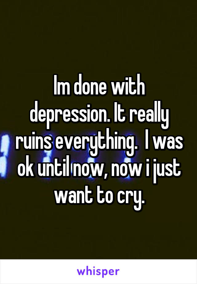 Im done with depression. It really ruins everything.  I was ok until now, now i just want to cry.