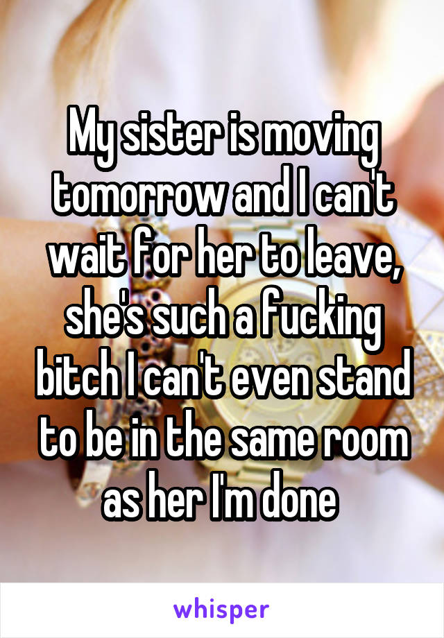 My sister is moving tomorrow and I can't wait for her to leave, she's such a fucking bitch I can't even stand to be in the same room as her I'm done 