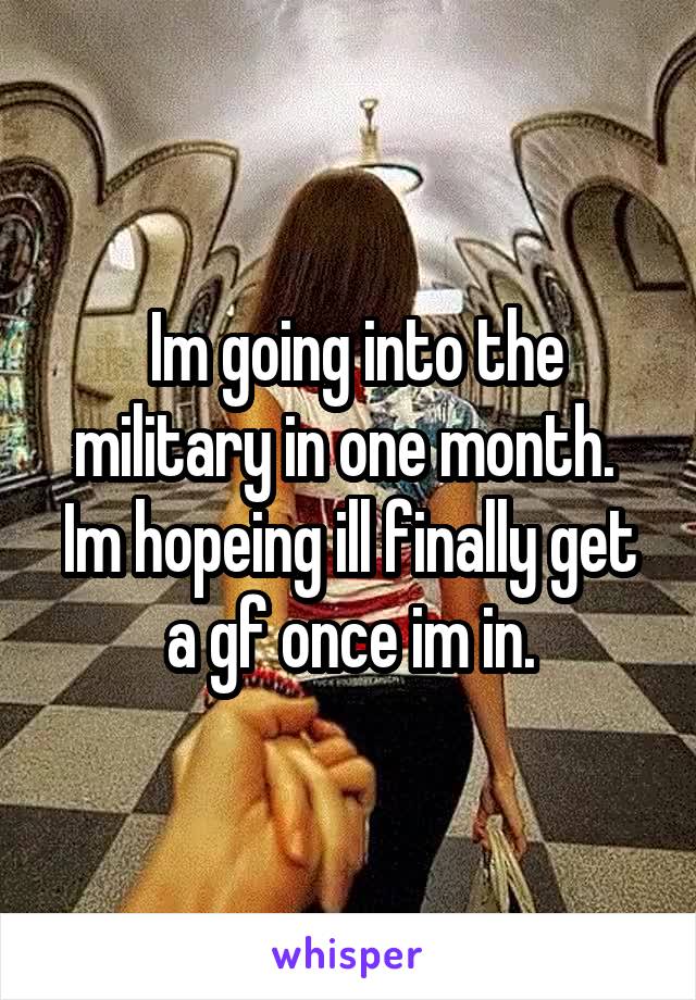  Im going into the military in one month.  Im hopeing ill finally get a gf once im in.