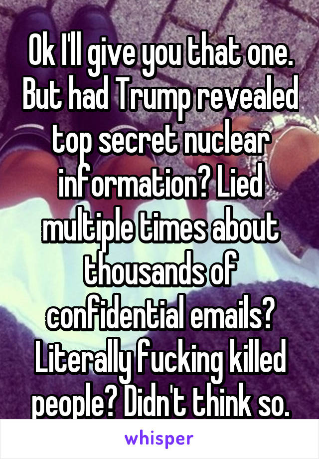 Ok I'll give you that one. But had Trump revealed top secret nuclear information? Lied multiple times about thousands of confidential emails? Literally fucking killed people? Didn't think so.