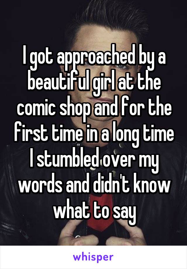 I got approached by a beautiful girl at the comic shop and for the first time in a long time I stumbled over my words and didn't know what to say
