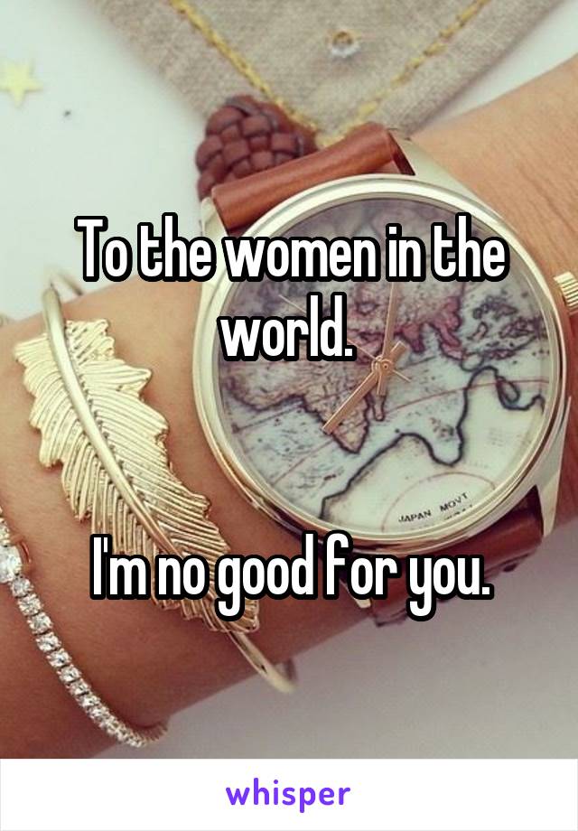 To the women in the world. 


I'm no good for you.