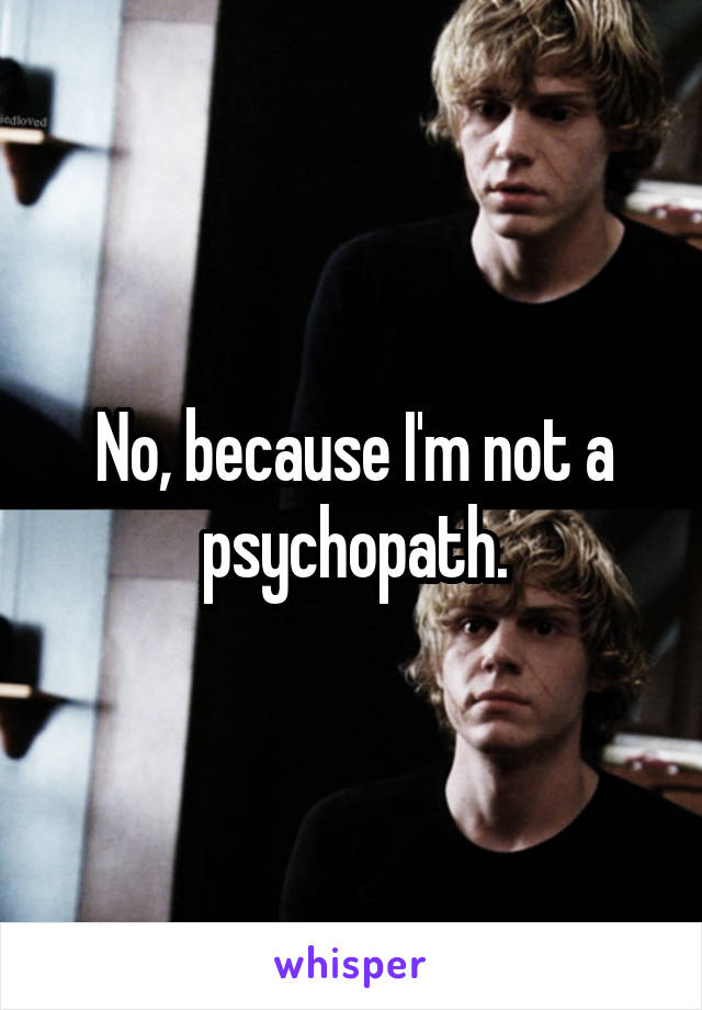 No, because I'm not a psychopath.