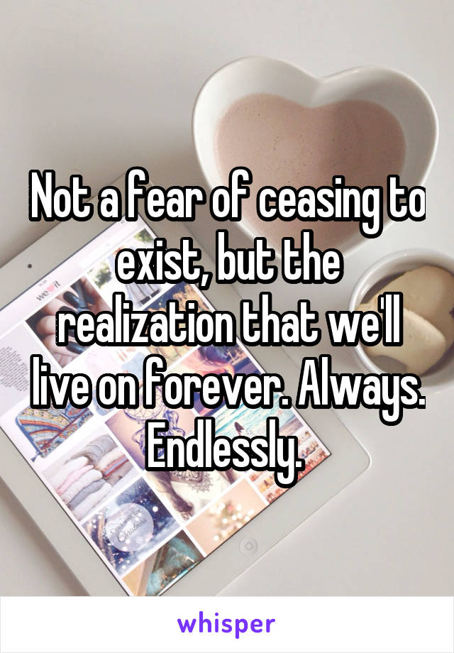 Not a fear of ceasing to exist, but the realization that we'll live on forever. Always. Endlessly. 