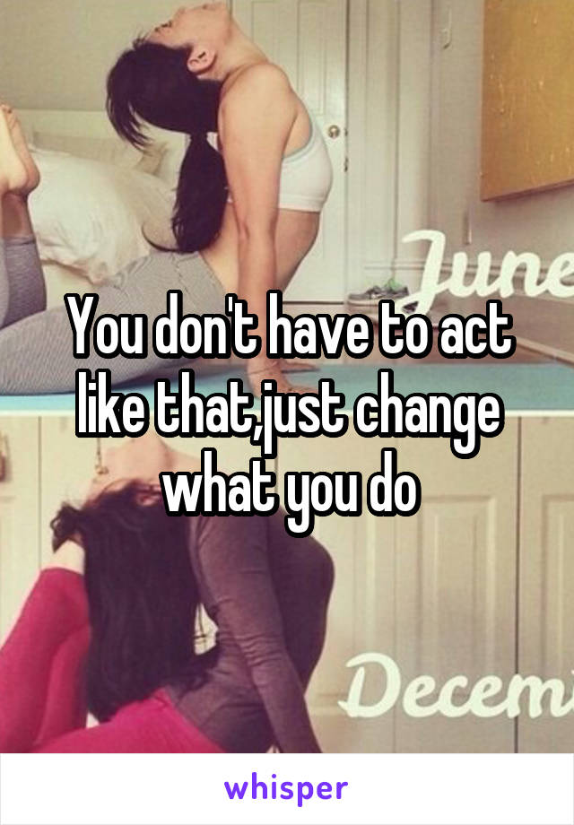 You don't have to act like that,just change what you do