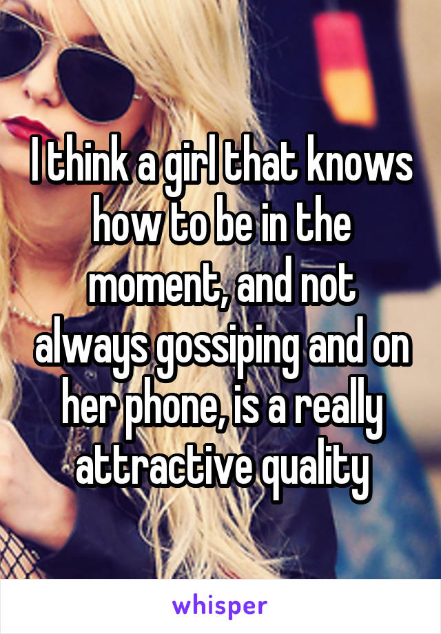 I think a girl that knows how to be in the moment, and not always gossiping and on her phone, is a really attractive quality