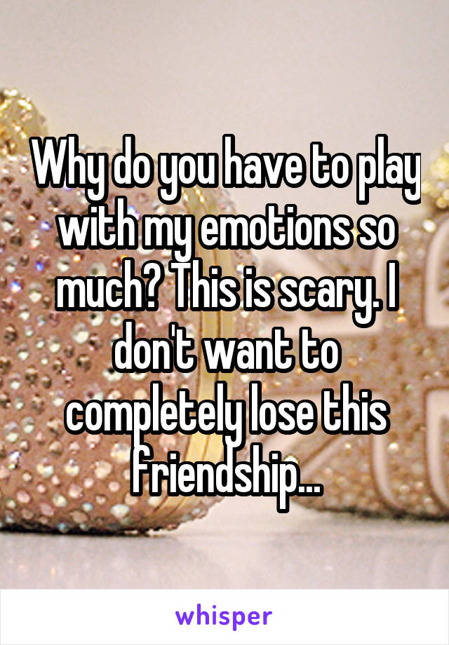 Why do you have to play with my emotions so much? This is scary. I don't want to completely lose this friendship...