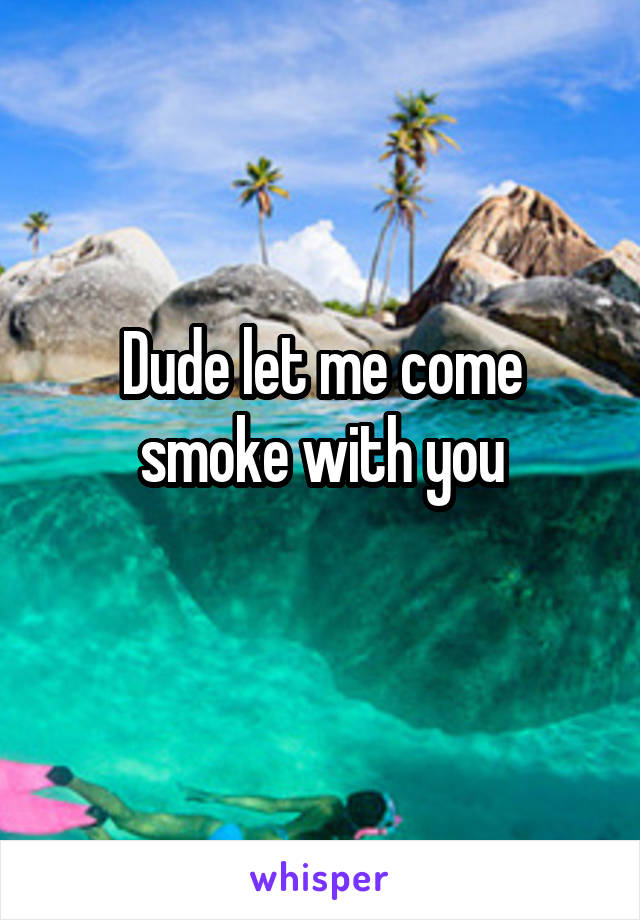 Dude let me come smoke with you
