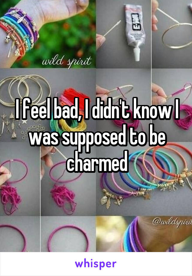 I feel bad, I didn't know I was supposed to be charmed