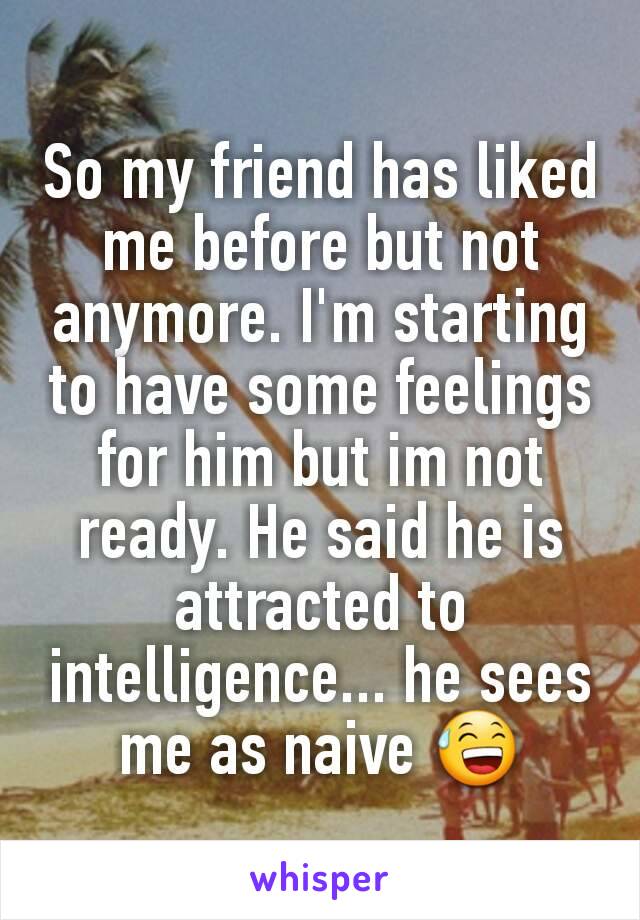 So my friend has liked me before but not anymore. I'm starting to have some feelings for him but im not ready. He said he is attracted to intelligence... he sees me as naive 😅