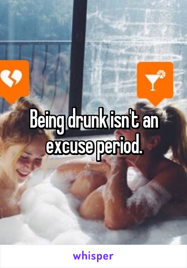 Being drunk isn't an excuse period.