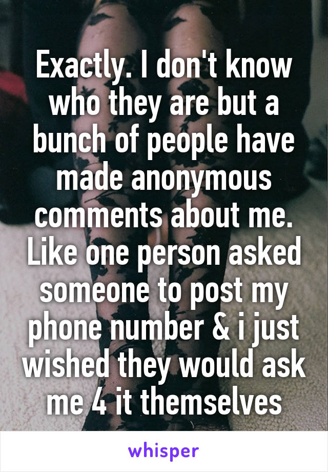 Exactly. I don't know who they are but a bunch of people have made anonymous comments about me. Like one person asked someone to post my phone number & i just wished they would ask me 4 it themselves