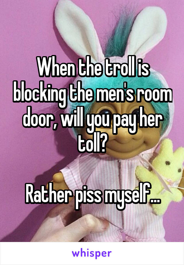 When the troll is blocking the men's room door, will you pay her toll?

Rather piss myself...