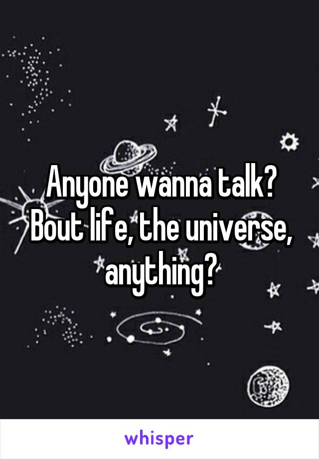 Anyone wanna talk? Bout life, the universe, anything?