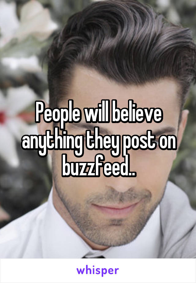 People will believe anything they post on buzzfeed..