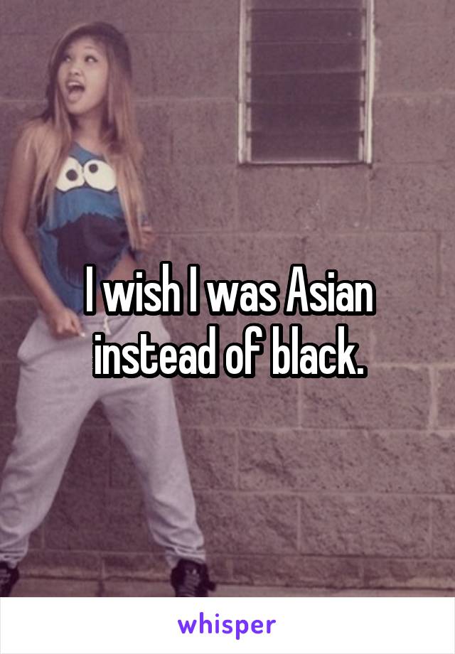 I wish I was Asian instead of black.