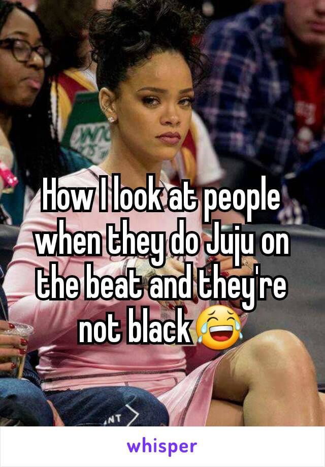 How I look at people when they do Juju on the beat and they're not black😂