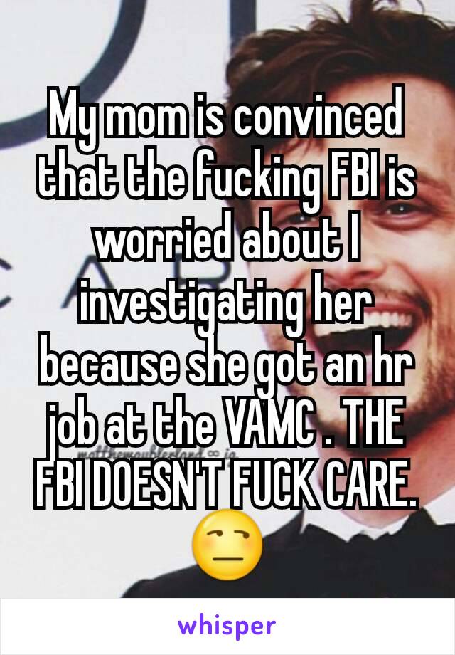 My mom is convinced that the fucking FBI is worried about I investigating her because she got an hr job at the VAMC . THE FBI DOESN'T FUCK CARE. 😒