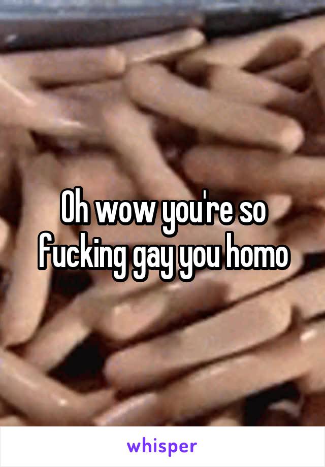 Oh wow you're so fucking gay you homo