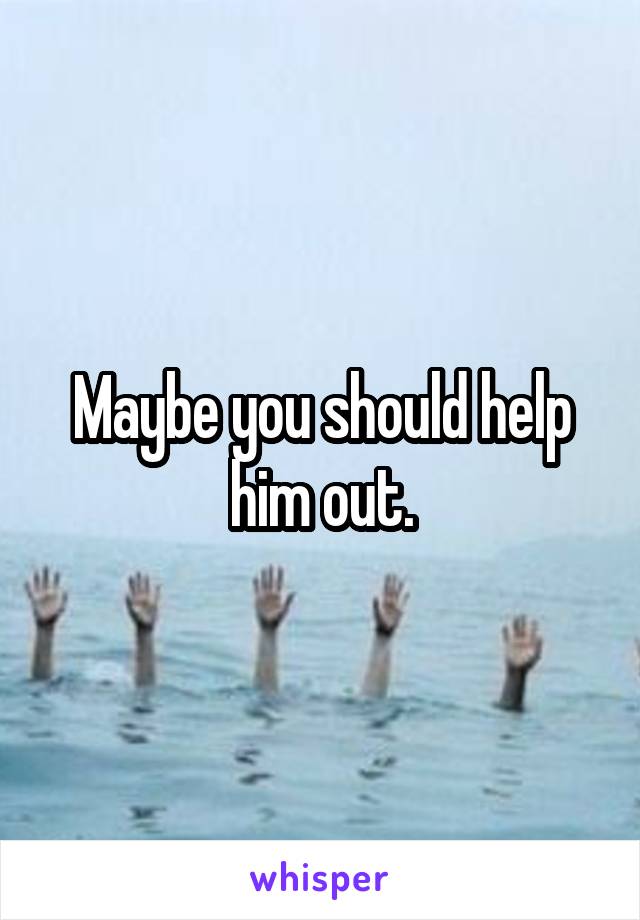 Maybe you should help him out.