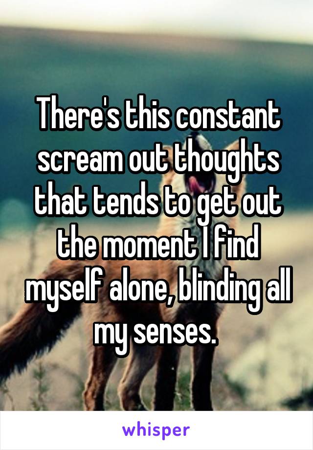 There's this constant scream out thoughts that tends to get out the moment I find myself alone, blinding all my senses. 