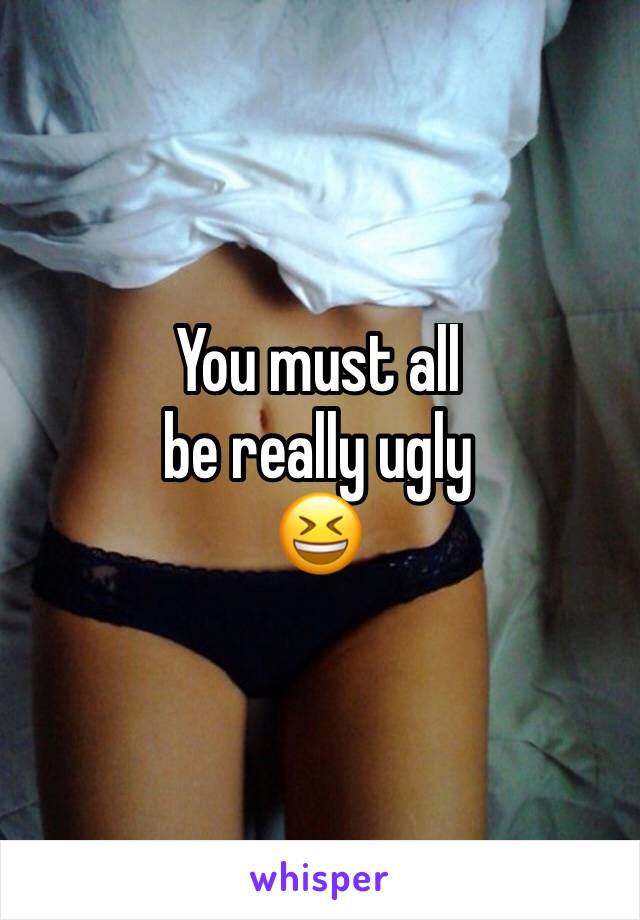 You must all 
be really ugly 
😆
