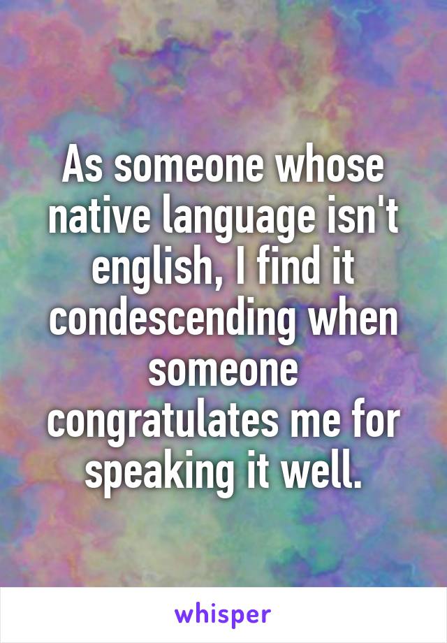 As someone whose native language isn't english, I find it condescending when someone congratulates me for speaking it well.