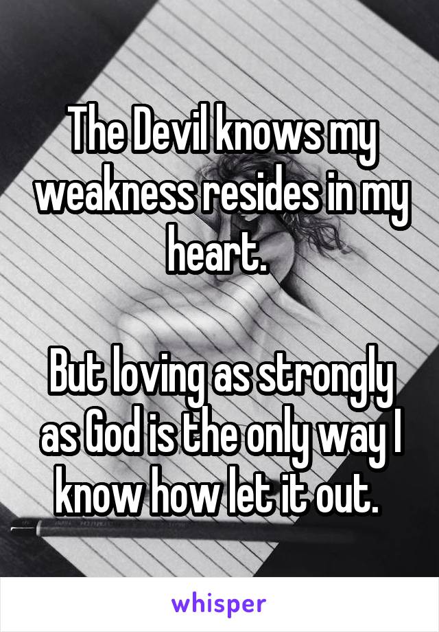 The Devil knows my weakness resides in my heart. 

But loving as strongly as God is the only way I know how let it out. 