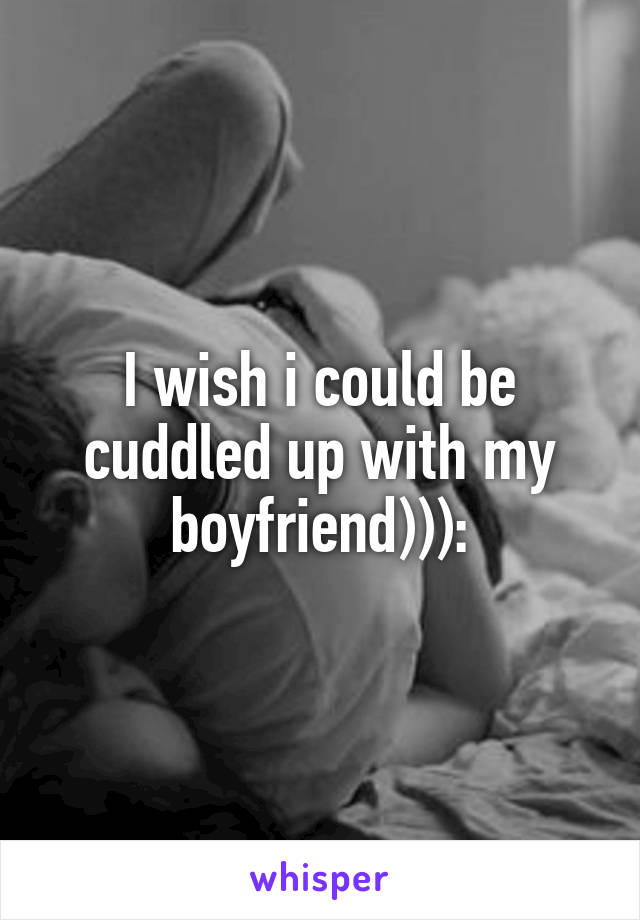 I wish i could be cuddled up with my boyfriend))):