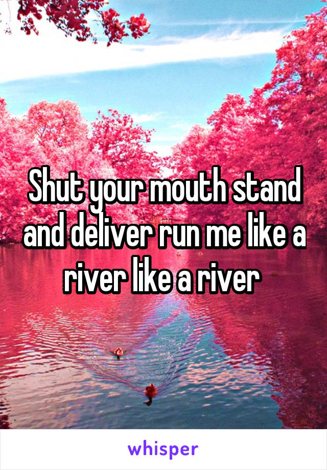 Shut your mouth stand and deliver run me like a river like a river 