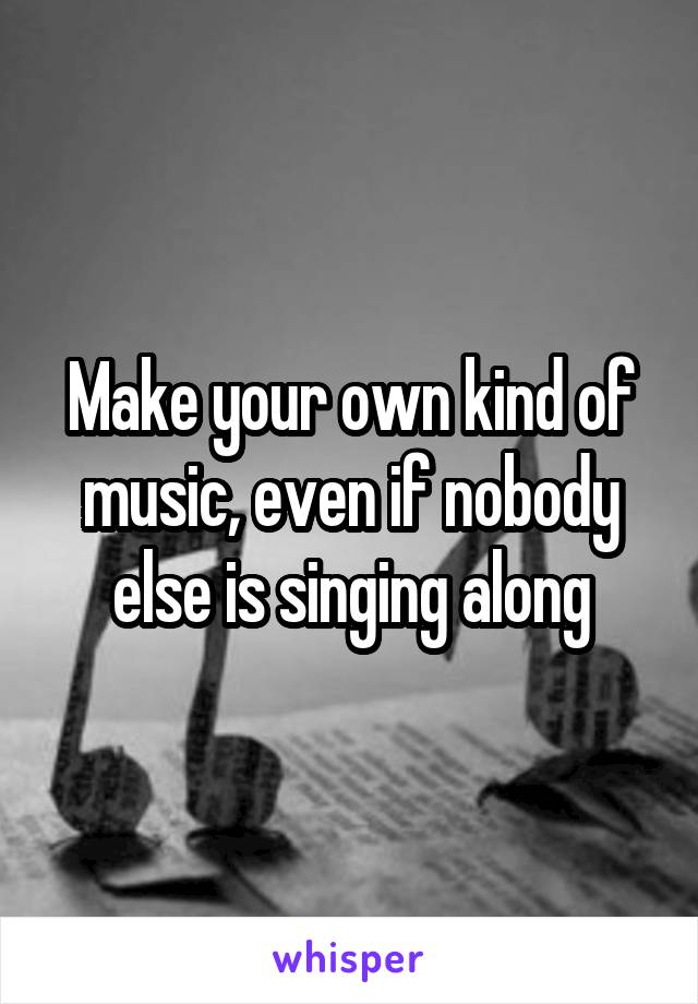 Make your own kind of music, even if nobody else is singing along