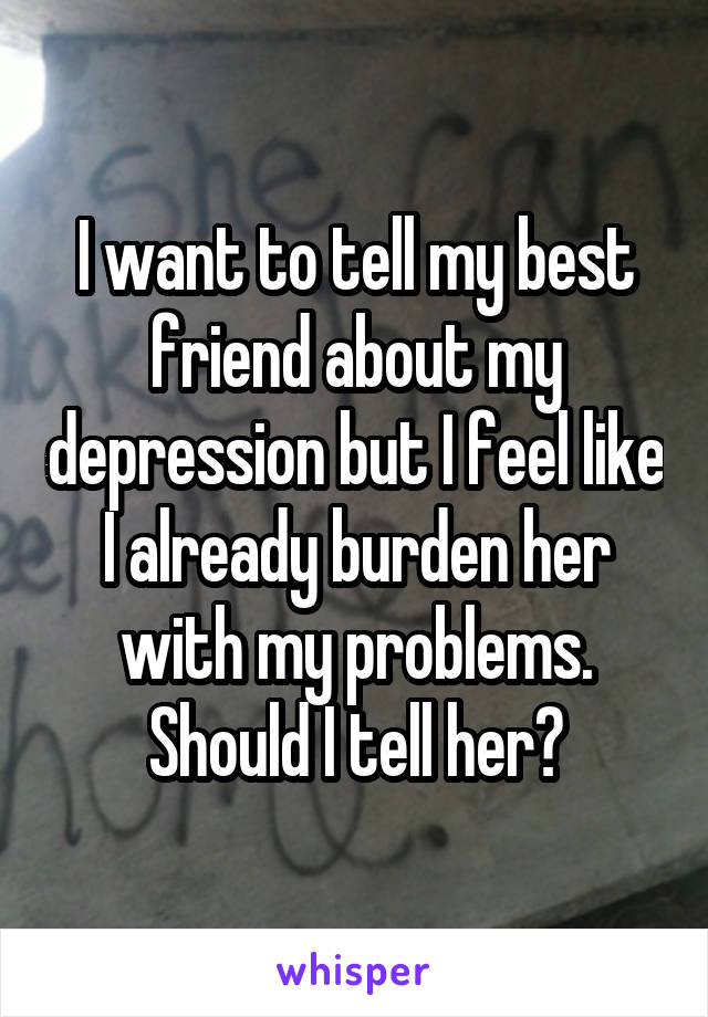 I want to tell my best friend about my depression but I feel like I already burden her with my problems. Should I tell her?