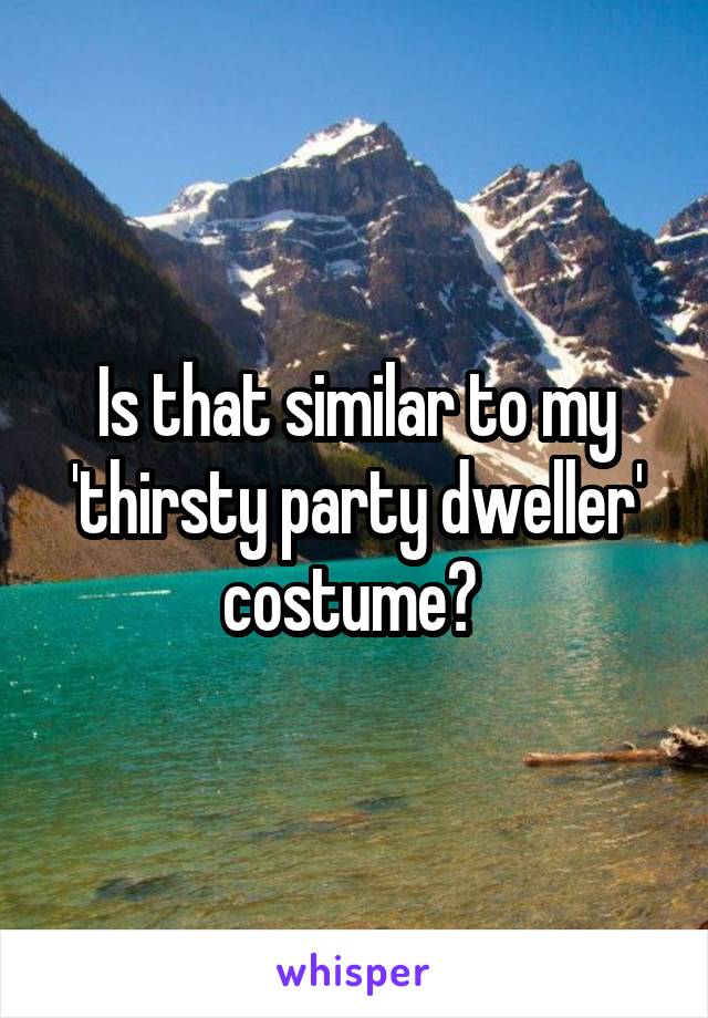 Is that similar to my 'thirsty party dweller' costume? 
