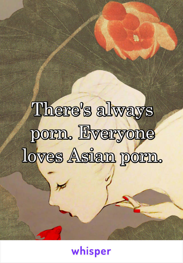 There's always porn. Everyone loves Asian porn.