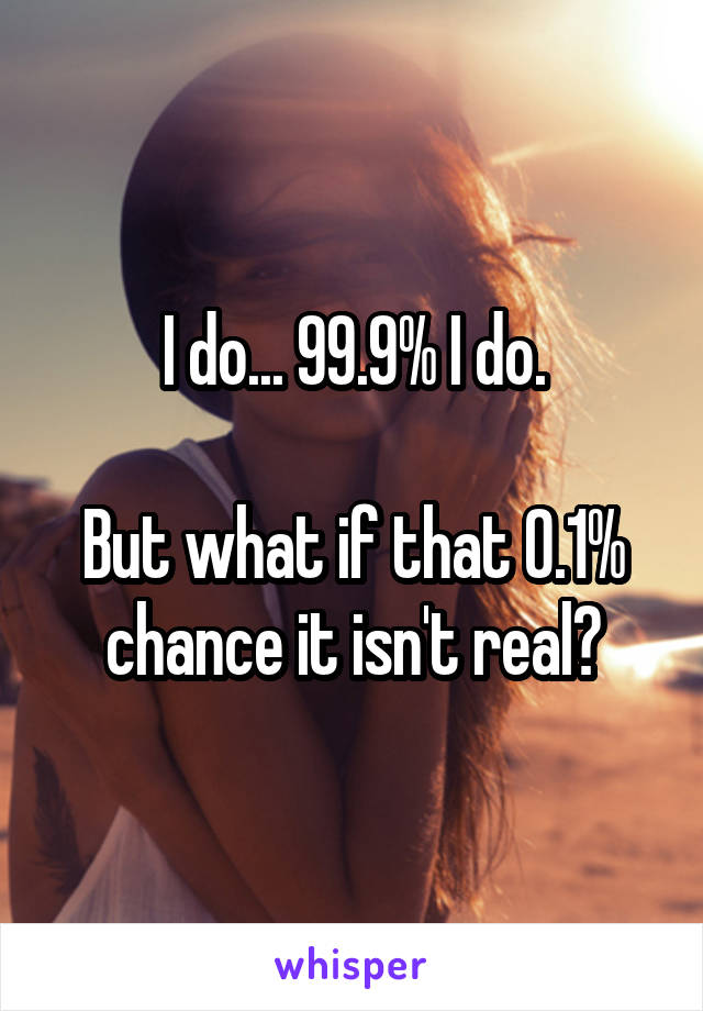 I do... 99.9% I do.

But what if that 0.1% chance it isn't real?