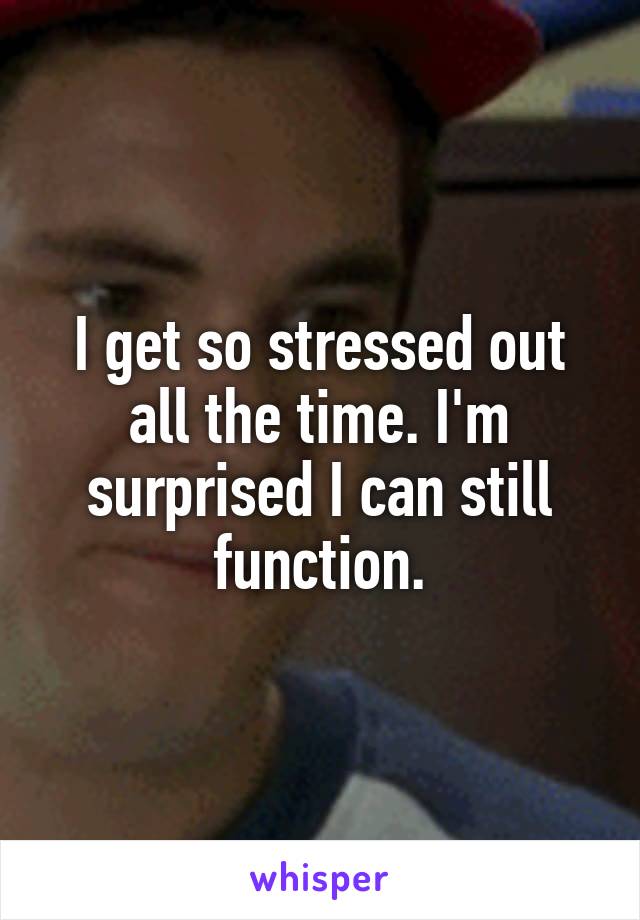 I get so stressed out all the time. I'm surprised I can still function.