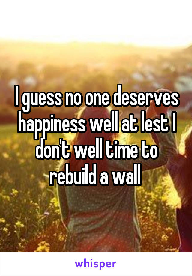 I guess no one deserves happiness well at lest I don't well time to rebuild a wall 
