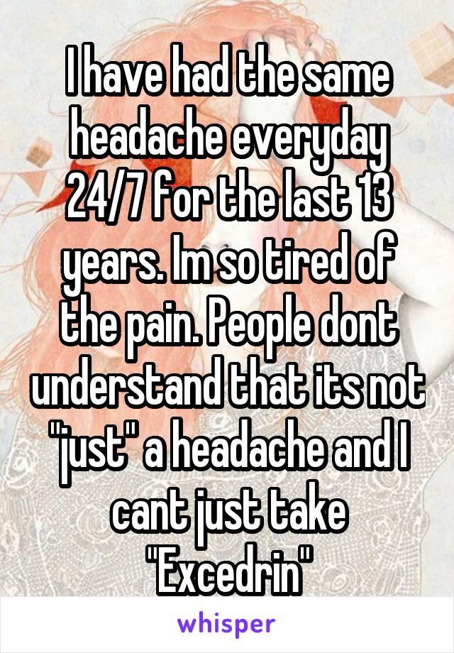 I have had the same headache everyday 24/7 for the last 13 years. Im so tired of the pain. People dont understand that its not "just" a headache and I cant just take "Excedrin"