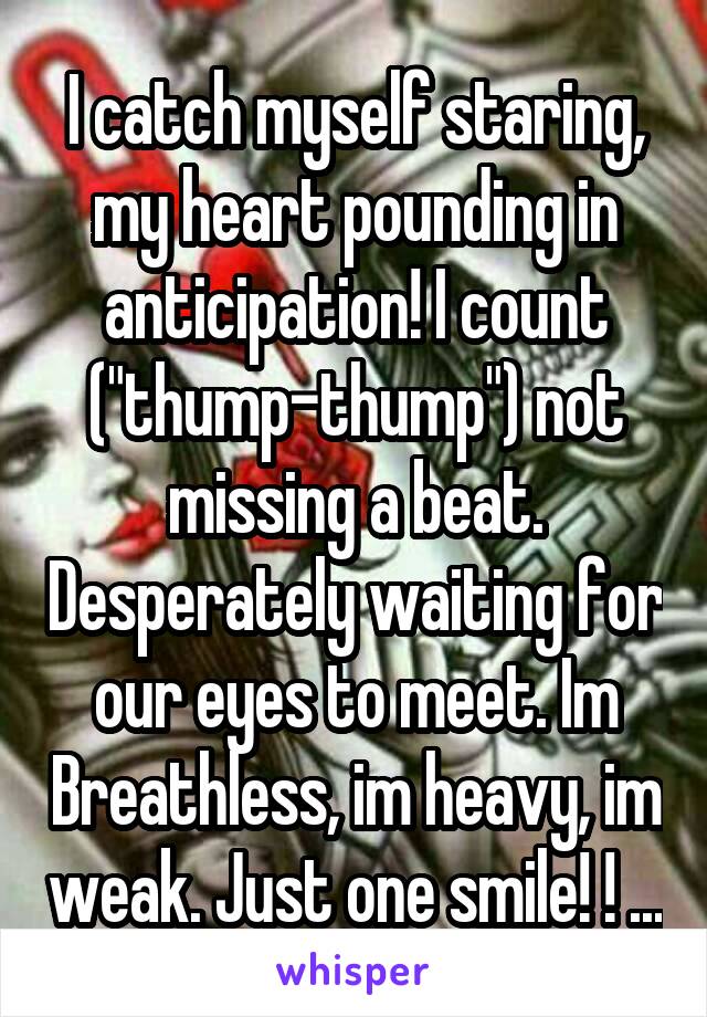 I catch myself staring, my heart pounding in anticipation! I count ("thump-thump") not missing a beat. Desperately waiting for our eyes to meet. Im Breathless, im heavy, im weak. Just one smile! ! ...