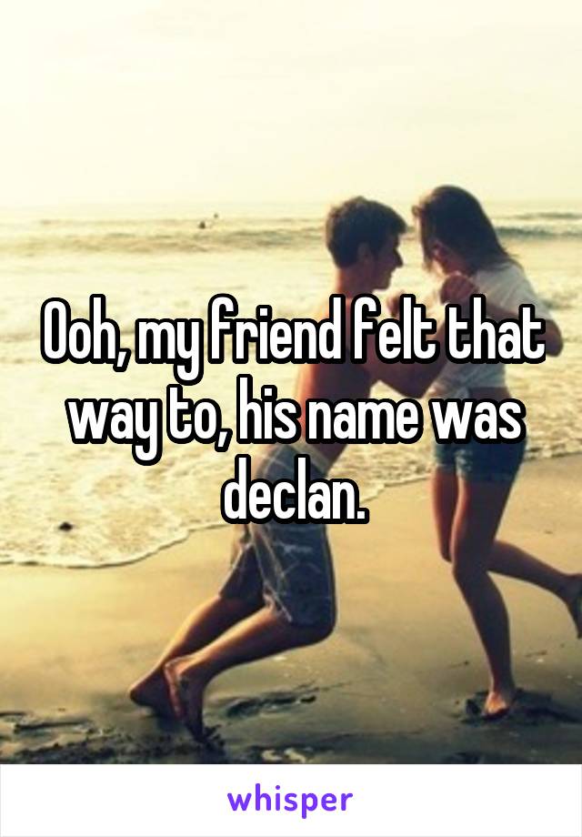Ooh, my friend felt that way to, his name was declan.