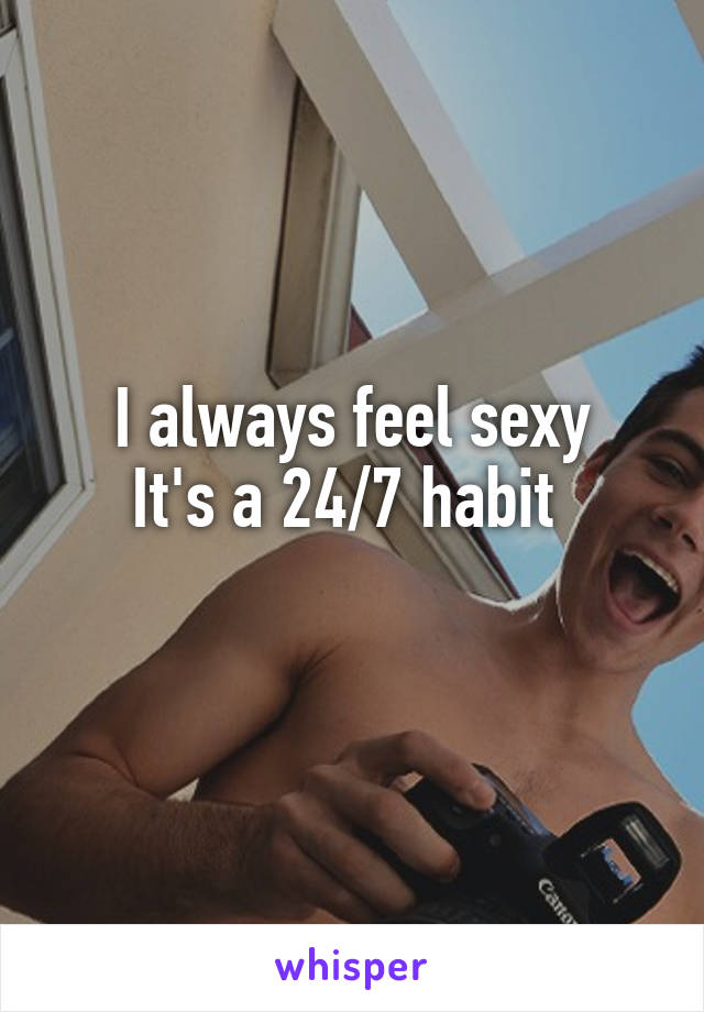 I always feel sexy
It's a 24/7 habit 
