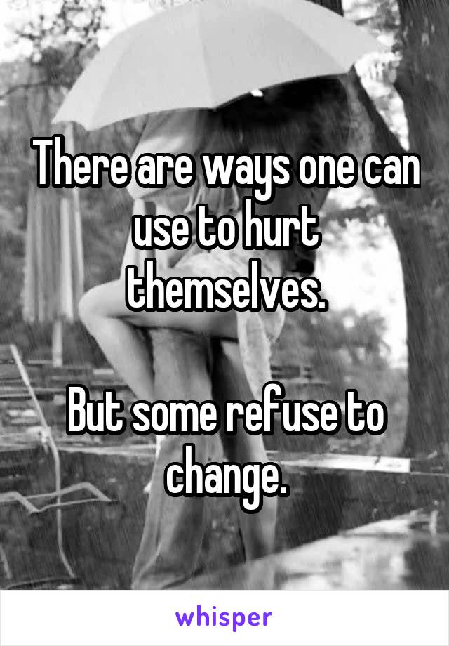 There are ways one can use to hurt themselves.

But some refuse to change.
