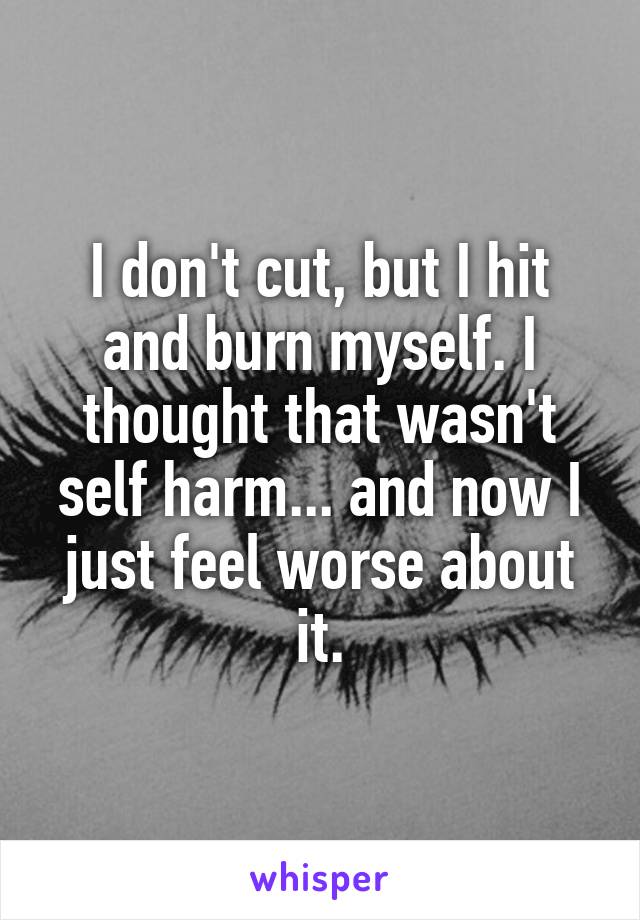 I don't cut, but I hit and burn myself. I thought that wasn't self harm... and now I just feel worse about it.