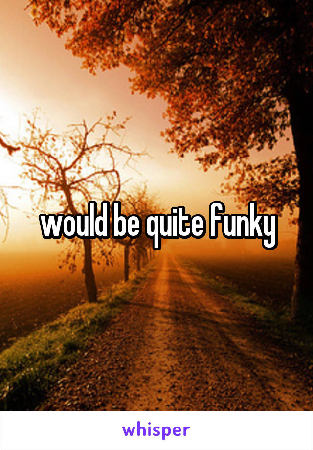 would be quite funky