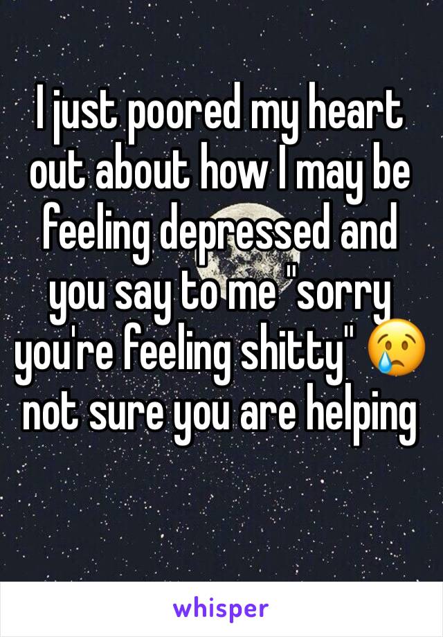 I just poored my heart out about how I may be feeling depressed and you say to me "sorry you're feeling shitty" 😢 not sure you are helping 